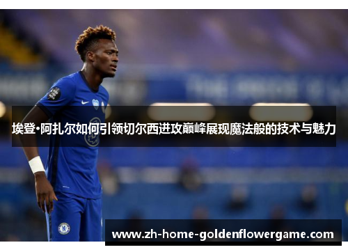 埃登·阿扎尔如何引领切尔西进攻巅峰展现魔法般的技术与魅力