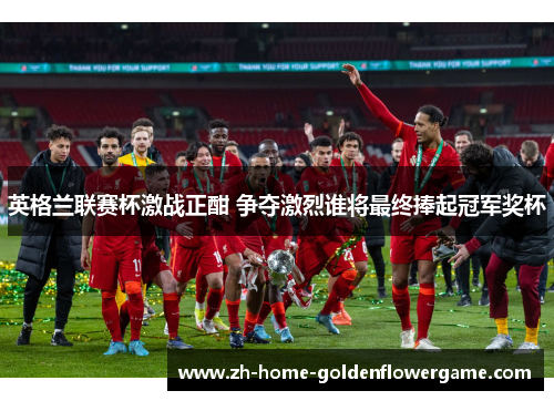 英格兰联赛杯激战正酣 争夺激烈谁将最终捧起冠军奖杯
