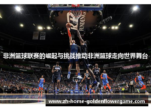 非洲篮球联赛的崛起与挑战推动非洲篮球走向世界舞台