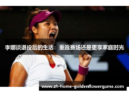 李娜谈退役后的生活：重返赛场还是更享家庭时光