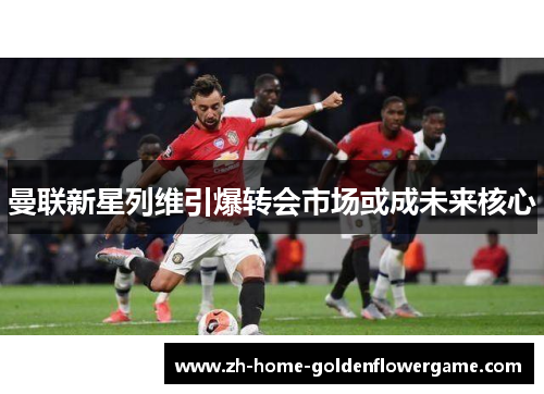 曼联新星列维引爆转会市场或成未来核心
