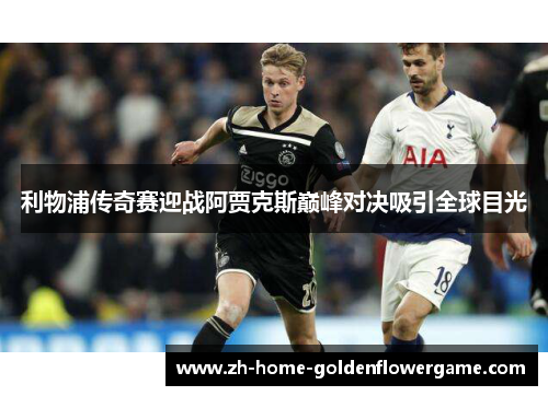 利物浦传奇赛迎战阿贾克斯巅峰对决吸引全球目光
